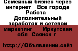 Семейный бизнес через интернет - Все города Работа » Дополнительный заработок и сетевой маркетинг   . Иркутская обл.,Саянск г.